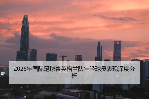 2026年国际足球赛英格兰队年轻球员表现深度分析