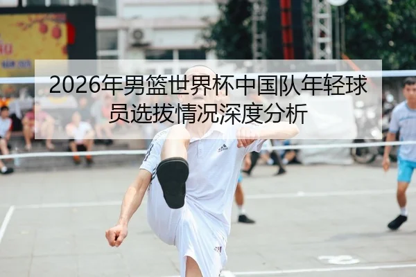 2026年男篮世界杯中国队年轻球员选拔情况深度分析