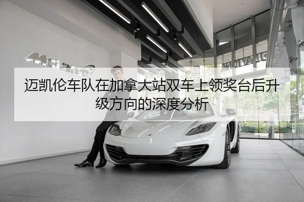 迈凯伦车队在加拿大站双车上领奖台后升级方向的深度分析
