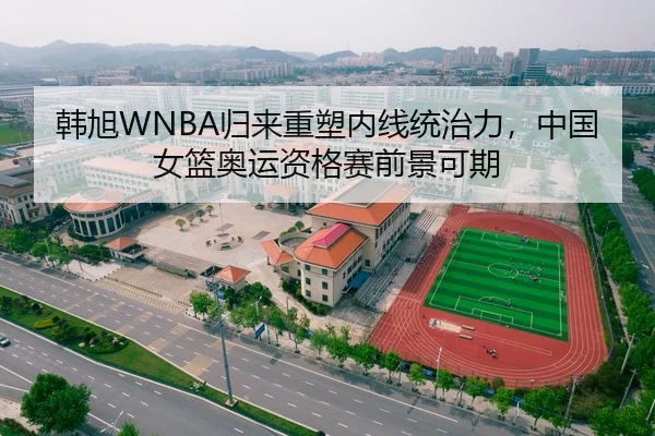 韩旭WNBA归来重塑内线统治力，中国女篮奥运资格赛前景可期