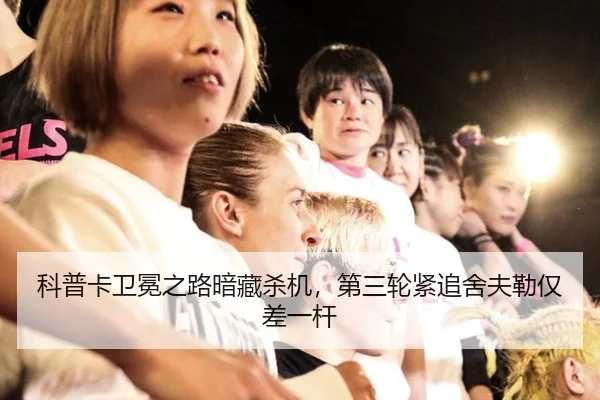 科普卡卫冕之路暗藏杀机，第三轮紧追舍夫勒仅差一杆