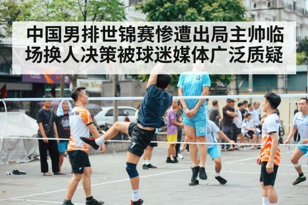 中国男排世锦赛惨遭出局主帅临场换人决策被球迷媒体广泛质疑